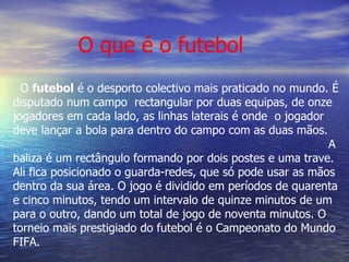 O  futebol  é o desporto colectivo mais praticado no mundo. É disputado num campo  rectangular por duas equipas, de onze jogadores em cada lado, as linhas laterais é onde  o jogador deve lançar a bola para dentro do campo com as duas mãos.  A baliza é um rectângulo formando por dois postes e uma trave. Ali fica posicionado o guarda-redes, que só pode usar as mãos dentro da sua área. O jogo é dividido em períodos de quarenta e cinco minutos, tendo um intervalo de quinze minutos de um para o outro, dando um total de jogo de noventa minutos. O torneio mais prestigiado do futebol é o Campeonato do Mundo FIFA. O que é o futebol 