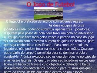 O Jogo de Futebol O Futebol é praticado de acordo com algumas regras.  As duas equipas de onze jogadores cada, podendo substituir apenas três  jogadores, disputam pela posse de bola para fazer um golo no adversário. A  equipa que fizer mais golos vence a partida no caso do jogo ser finalizado com o mesmo número de golos ele termina  para que seja conhecido o classificado . Para conduzir a bola os jogadores não podem tocar na mesma com as mãos. Qualquer outra parte do corpo é permitida para se dominar a bola e conduzi-la. A única excepção são os guarda-redes  e no caso de arremessos laterais. Os guarda-redes são jogadores únicos que ficam em baixo da trave e cujo objectivo é defender a baliza dos remates dos adversários, podendo para tal usar qualquer parte do corpo, desde que esteja dentro de um espaço delimitado por linhas chamado de área. 