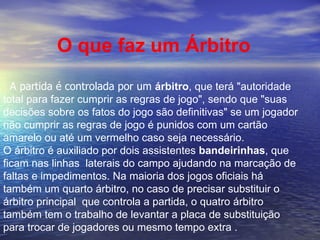 O que faz um Árbitro A partida é controlada por um  árbitro , que terá "autoridade total para fazer cumprir as regras de jogo", sendo que "suas decisões sobre os fatos do jogo são definitivas" se um jogador não cumprir as regras de jogo é punidos com um cartão amarelo ou até um vermelho caso seja necessário. O árbitro é auxiliado por dois assistentes  bandeirinhas , que ficam nas linhas  laterais do campo ajudando na marcação de faltas e impedimentos. Na maioria dos jogos oficiais há também um quarto árbitro, no caso de precisar substituir o árbitro principal  que controla a partida, o quatro árbitro também tem o trabalho de levantar a placa de substituição para trocar de jogadores ou mesmo tempo extra .  
