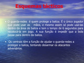 O guarda-redes  é quem protege a baliza. É o único jogador que pode usar as  mãos, e mesmo assim só pode usá-las dentro da área de baliza e tem o tempo de 6 segundos para recolocá-la em jogo. A sua função é impedir que a bola passe para dentro da baliza. Os centrais têm a função de ajudar o guarda-redes a proteger a baliza, tentando desarmar os atacantes adversários. Esquemas tácticos 