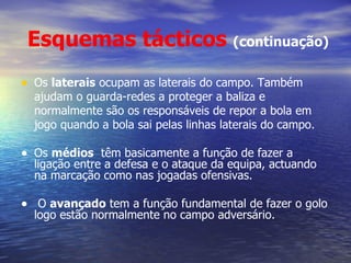Esquemas tácticos   (continuação) Os  laterais  ocupam as laterais do campo. Também ajudam o guarda-redes a proteger a baliza e normalmente são os responsáveis de repor a bola em jogo quando a bola sai pelas linhas laterais do campo. Os  médios   têm basicamente a função de fazer a ligação entre a defesa e o ataque da equipa, actuando  na marcação como nas jogadas ofensivas. O  avançado  tem a função fundamental de fazer o golo logo estão normalmente no campo adversário. 