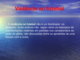 A  violência no futebol  não é um fenómeno  no desporto, muito embora não  sejam raros os exemplos de manifestações violentas em partidas nos campeonatos ao redor do globo, são discussões entre os apoiantes de uma equipa com a outra.  Violência no futebol 