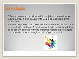 Introdução  O Desporto é uma actividade física sujeita a determinados regulamentos e que geralmente visa a competição entre praticantes.Para ser desportista tem de haver envolvimento, habilidade e capacidades motoras. A prática regular da actividade física pode ser um contributo muito importante para a prevenção dos riscos de ordem biológica, psicológica e social.