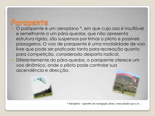 Parapente O parapente é um aeroplano *, em que cuja asa é insuflável e semelhante a um pára-quedas, que não apresenta estrutura rígida, são suspensos por linhas o piloto e possíveis passageiros. O voo de parapente é uma modalidade de voo livre que pode ser praticado tanto para recreação quanto para competição, considerado desporto radical. Diferentemente do pára-quedas, o parapente oferece um voo dinâmico, onde o piloto pode controlar sua ascendência e direcção.* Aeroplano - aparelho de navegação aérea, mais pesado que o ar .  