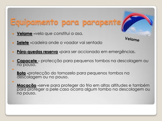 Equipamento para parapenteVelame -vela que constitui a asa.Selete -cadeira onde o voador vai sentadoPára-quedas reserva -para ser accionado em emergências.Capacete - protecção para pequenos tombos na descolagem ou no pouso.Bota -protecção do tornozelo para pequenos tombos na descolagem ou no pouso.Macacão -serve para proteger do frio em altas altitudes e também para proteger a pele caso ocorra algum tombo na descolagem ou no pouso.       Velame