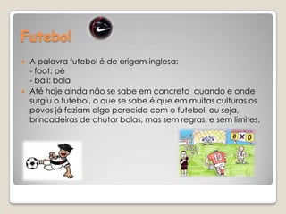 Futebol A palavra futebol é de origem inglesa:- foot: pé - ball: bola Até hoje ainda não se sabe em concreto  quando e onde surgiu o futebol, o que se sabe é que em muitas culturas os povos já faziam algo parecido com o futebol, ou seja, brincadeiras de chutar bolas, mas sem regras, e sem limites.