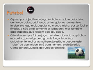 FutebolO principal objectivo do jogo é chutar a bola e colocá-la dentro da baliza, originando assim, golo. Actualmente o futebol é o jogo mais popular no mundo inteiro, por ser fácil e simples, e não atrair somente os jogadores, mas também espectadores, que torcem pelo seu clube.O futebol sempre foi um jogo mais direccionado ao público masculino, por exigir uma grande força física. Mas actualmente, muitas as mulheres já estão a quebrar este “tabu” de que futebol é só para homens, e até já existe Campeonato Mundial de Futebol Feminino. 