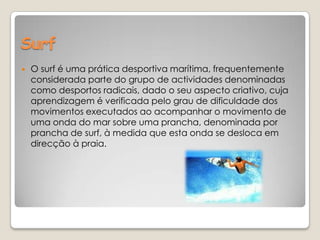 Surf  O surf é uma prática desportiva marítima, frequentemente considerada parte do grupo de actividades denominadas como desportos radicais, dado o seu aspecto criativo, cuja aprendizagem é verificada pelo grau de dificuldade dos movimentos executados ao acompanhar o movimento de uma onda do mar sobre uma prancha, denominada por prancha de surf, à medida que esta onda se desloca em direcção à praia.