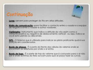 ContinuaçãoLuvas -servem para proteger do frio em altas altitudes.Rádio de comunicação -para facilitar o contacto entre o voador e a equipa de resgate e entre o voador e outros voadores.Variômetro- Instrumento que indica a altitude do vôo assim como a variação positiva ou negativa de deslocamento vertical - ou seja, indica se você está subindo ou descendo.GPS - O Sistema que é utilizado para indicar ao piloto praticante qual é sua posição em coordenadas.Bordo de ataque - É a parte da frente das células do velame onde se encontram as aberturas por onde o ar entra. Bordo de fuga - É a parte de traz do velame que é costurada para o ar não sair e onde as linhas do freio actuam para que se possa fazer as curvas.