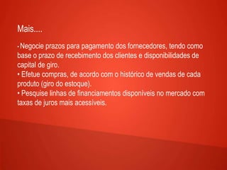 Mais....
• Negocie prazos para pagamento dos fornecedores, tendo como
base o prazo de recebimento dos clientes e disponibilidades de
capital de giro.
• Efetue compras, de acordo com o histórico de vendas de cada
produto (giro do estoque).
• Pesquise linhas de financiamentos disponíveis no mercado com
taxas de juros mais acessíveis.
 