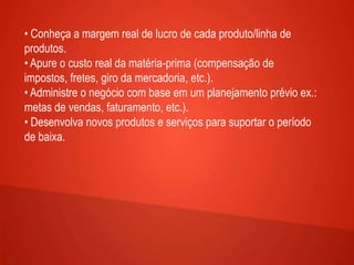 • Conheça a margem real de lucro de cada produto/linha de
produtos.
• Apure o custo real da matéria-prima (compensação de
impostos, fretes, giro da mercadoria, etc.).
• Administre o negócio com base em um planejamento prévio ex.:
metas de vendas, faturamento, etc.).
• Desenvolva novos produtos e serviços para suportar o período
de baixa.
 