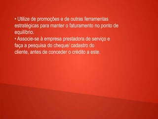 • Utilize de promoções e de outras ferramentas
estratégicas para manter o faturamento no ponto de
equilíbrio.
• Associe-se à empresa prestadora de serviço e
faça a pesquisa do cheque/ cadastro do
cliente, antes de conceder o crédito a este.
 