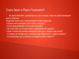Como fazer o Plano Financeiro?
No plano financeiro, apresentam-se, em números, todas as ações planejadas
para a empresa.
Perguntas chave que o empreendedor deverá responder :
• Quanto será necessário para iniciar o negócio?
• Existe disponibilidade de recursos para isto?
• De onde virão os recursos para o crescimento do negócio?
• Qual o mínimo de vendas necessário para que o negócio seja viável?
• O volume de vendas que a empresa julga atingir torna o negócio atrativo?
• A lucratividade que a empresa conseguirá obter é atrativa?
 