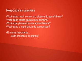 Responda as questões
•Você sabe medir o valor e o alcance do seu dinheiro?
•Você sabe aonde gasta o seu dinheiro?
•Você esta planejando sua aposentadoria?
•Você sabe a importância de economizar?
•E a mais importante...
Você conhece a si próprio?
 