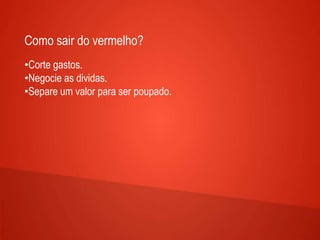 Como sair do vermelho?
•Corte gastos.
•Negocie as dividas.
•Separe um valor para ser poupado.
 