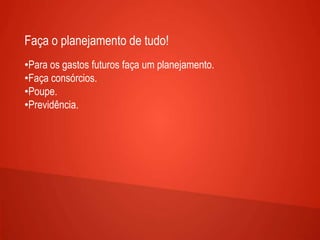 Faça o planejamento de tudo!
•Para os gastos futuros faça um planejamento.
•Faça consórcios.
•Poupe.
•Previdência.
 