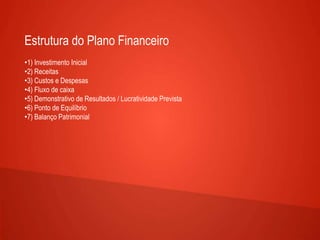 Estrutura do Plano Financeiro
•1) Investimento Inicial
•2) Receitas
•3) Custos e Despesas
•4) Fluxo de caixa
•5) Demonstrativo de Resultados / Lucratividade Prevista
•6) Ponto de Equilíbrio
•7) Balanço Patrimonial
 