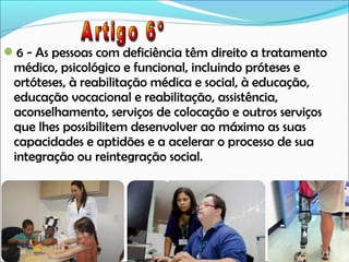 6 - As pessoas com deficiência têm direito a tratamento

médico, psicológico e funcional, incluindo próteses e
ortóteses, à reabilitação médica e social, à educação,
educação vocacional e reabilitação, assistência,
aconselhamento, serviços de colocação e outros serviços
que lhes possibilitem desenvolver ao máximo as suas
capacidades e aptidões e a acelerar o processo de sua
integração ou reintegração social.

 