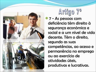 7 - As pessoas com

deficiência têm direito à
segurança económica e
social e a um nível de vida
decente. Têm o direito,
segundo as suas
competências, ao acesso e
permanência no emprego
ou ao exercício de
atividades úteis,
produtivas e lucrativas.

 