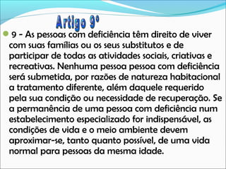 9 - As pessoas com deficiência têm direito de viver

com suas famílias ou os seus substitutos e de
participar de todas as atividades sociais, criativas e
recreativas. Nenhuma pessoa pessoa com deficiência
será submetida, por razões de natureza habitacional
a tratamento diferente, além daquele requerido
pela sua condição ou necessidade de recuperação. Se
a permanência de uma pessoa com deficiência num
estabelecimento especializado for indispensável, as
condições de vida e o meio ambiente devem
aproximar-se, tanto quanto possível, de uma vida
normal para pessoas da mesma idade.

 