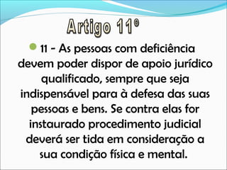 11 - As pessoas com deficiência

devem poder dispor de apoio jurídico
qualificado, sempre que seja
indispensável para à defesa das suas
pessoas e bens. Se contra elas for
instaurado procedimento judicial
deverá ser tida em consideração a
sua condição física e mental.

 