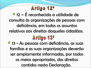 12 – É reconhecida a utilidade de

consulta às organizações de pessoas com
deficiência, em todos os assuntos
relativos aos direitos daqueles cidadãos.
13 - As pessoas com deficiência, as suas

famílias e as suas organizações deverão
ser amplamente informadas, por todos
os meios apropriados, dos direitos
contidos nesta Declaração.

 