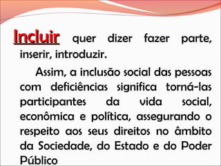 Incluir

quer dizer fazer parte,
inserir, introduzir.
Assim, a inclusão social das pessoas
com deficiências significa torná-las
participantes
da
vida
social,
econômica e política, assegurando o
respeito aos seus direitos no âmbito
da Sociedade, do Estado e do Poder
Público

 