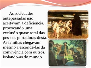 As sociedades
antepassadas não
aceitavam a deficiência,
provocando uma
exclusão quase total das
pessoas portadoras desta.
As famílias chegavam
mesmo a escondê-las da
convivência com outros,
isolando-as do mundo.

 