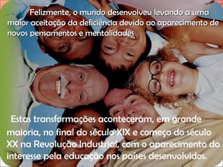 Felizmente, o mundo desenvolveu levando a uma
maior aceitação da deficiência devido ao aparecimento de
novos pensamentos e mentalidades.

Estas transformações aconteceram, em grande
maioria, no final do século XIX e começo do século
XX na Revolução Industrial, com o aparecimento do
interesse pela educação nos países desenvolvidos.

 