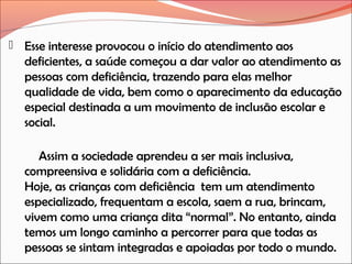  Esse interesse provocou o início do atendimento aos

deficientes, a saúde começou a dar valor ao atendimento as
pessoas com deficiência, trazendo para elas melhor
qualidade de vida, bem como o aparecimento da educação
especial destinada a um movimento de inclusão escolar e
social.
Assim a sociedade aprendeu a ser mais inclusiva,
compreensiva e solidária com a deficiência.
Hoje, as crianças com deficiência tem um atendimento
especializado, frequentam a escola, saem a rua, brincam,
vivem como uma criança dita “normal”. No entanto, ainda
temos um longo caminho a percorrer para que todas as
pessoas se sintam integradas e apoiadas por todo o mundo.

 