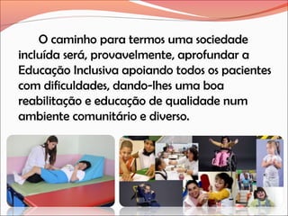 O caminho para termos uma sociedade
incluída será, provavelmente, aprofundar a
Educação Inclusiva apoiando todos os pacientes
com dificuldades, dando-lhes uma boa
reabilitação e educação de qualidade num
ambiente comunitário e diverso.

 