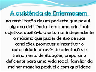 A assistência de Enfermagem
na reabilitação de um paciente que possui
alguma deficiência tem como principais
objetivos auxiliá-lo a se tornar independente
o máximo que puder dentro de suas
condições, promover e incentivar o
autocuidado através de orientações e
treinamento de situações, preparar o
deficiente para uma vida social, familiar da
melhor maneira possível e com qualidade

 