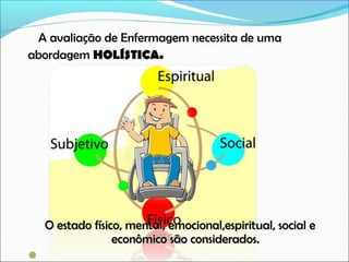A avaliação de Enfermagem necessita de uma
abordagem HOLÍSTICA.

O estado físico, mental, emocional,espiritual, social e
econômico são considerados.
 

 
