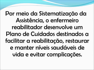 Por meio da Sistematização da
Assistência, o enfermeiro
reabilitador desenvolve um
Plano de Cuidados destinados a
facilitar a reabilitação, restaurar
e manter níveis saudáveis de
vida e evitar complicações.

 
