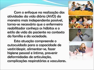 Com o enfoque na realização das
atividades da vida diária (AVD) da
maneira mais independente possível,
torna-se necessário que o enfermeiro
reabilitador conheça os hábitos e o
estilo de vida do paciente no contexto
da família e da sociedade.
Esta atuação compreende o
autocuidado para a capacidade de
vestir/despir, alimentar-se, fazer
higiene pessoal e íntima, prevenir
deformidades de articulação,
complicações respiratórias e vasculares.

 