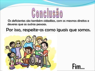 Os deficientes são também cidadãos, com os mesmos direitos e
deveres que as outras pessoas.

Por isso, respeite-os como iguais que somos.

Fim...

 