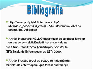 http://www.pcd.pt/biblioteca/docs.php?

id=324&id_doc=168&id_cat=18 – Site informativo sobre os
direitos dos Deficientes
Artigo: Madureira NCM. O saber-fazer do cuidador familiar

da pessoa com deficiência física: um estudo no
pré e trans-reabilitação. [dissertação] São Paulo
(SP): Escola de Enfermagem da USP; 2000.
Artigo: Inclusão social da pessoa com deficiência:

Medidas de enfermagem que fazem a diferença

 