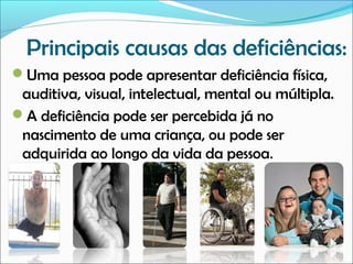 Principais causas das deficiências:
Uma pessoa pode apresentar deficiência física,

auditiva, visual, intelectual, mental ou múltipla.
A deficiência pode ser percebida já no
nascimento de uma criança, ou pode ser
adquirida ao longo da vida da pessoa.

 
