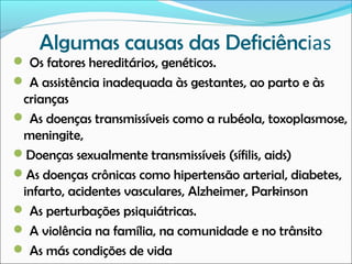 Algumas causas das Deficiências
 Os fatores hereditários, genéticos.
 A assistência inadequada às gestantes, ao parto e às

crianças
 As doenças transmissíveis como a rubéola, toxoplasmose,
meningite,
Doenças sexualmente transmissíveis (sífilis, aids)
As doenças crônicas como hipertensão arterial, diabetes,
infarto, acidentes vasculares, Alzheimer, Parkinson
 As perturbações psiquiátricas.
 A violência na família, na comunidade e no trânsito
 As más condições de vida

 