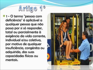 1 - O termo "pessoa com

deficiência" é aplicável a
qualquer pessoa que não
possa por si só responder,
total ou parcialmente à
exigência da vida corrente,
individual e/ou coletiva,
por motivo de qualquer
insuficiência, congénita ou
adquirida, das suas
capacidades físicas ou
mentais.

 