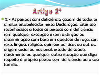 2 - As pessoas com deficiência gozam de todos os

direitos estabelecidos nesta Declaração. Estes são
reconhecidos a todas as pessoas com deficiência
sem qualquer excepção e sem distinção ou
discriminação com base em questões de raça, cor,
sexo, língua, religião, opiniões políticas ou outras,
origem social ou nacional, estado de saúde,
nascimento ou qualquer outra situação que diga
respeito à própria pessoa com deficiência ou a sua
família.

 
