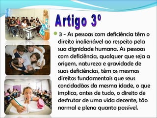 3 - As pessoas com deficiência têm o

direito inalienável ao respeito pela
sua dignidade humana. As pessoas
com deficiência, qualquer que seja a
origem, natureza e gravidade de
suas deficiências, têm os mesmos
direitos fundamentais que seus
concidadãos da mesma idade, o que
implica, antes de tudo, o direito de
desfrutar de uma vida decente, tão
normal e plena quanto possível.

 