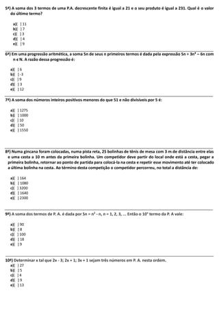 5ª) A soma dos 3 termos de uma P.A. decrescente finita é igual a 21 e o seu produto é igual a 231. Qual é o valor 
do último termo? 
a)[ ] 11 
b)[ ] 7 
c)[ ] 3 
d)[ ] 4 
e)[ ] 9 
6ª) Em uma progressão aritmética, a soma Sn de seus n primeiros termos é dada pela expressão Sn = 3n² – 6n com 
n ϵ N. A razão dessa progressão é: 
a)[ ] 6 
b)[ ] -3 
c)[ ] 9 
d)[ ] 3 
e)[ ] 12 
7ª) A soma dos números inteiros positivos menores do que 51 e não divisíveis por 5 é: 
a)[ ] 1275 
b)[ ] 1000 
c)[ ] 10 
d)[ ] 50 
e)[ ] 1550 
8ª) Numa gincana foram colocadas, numa pista reta, 25 bolinhas de tênis de mesa com 3 m de distância entre elas 
e uma cesta a 10 m antes da primeira bolinha. Um competidor deve partir do local onde está a cesta, pegar a 
primeira bolinha, retornar ao ponto de partida para colocá-la na cesta e repetir esse movimento até ter colocado 
a última bolinha na cesta. Ao término desta competição o competidor percorreu, no total a distância de: 
a)[ ] 164 
b)[ ] 1080 
c)[ ] 3200 
d)[ ] 1640 
e)[ ] 2300 
9ª) A soma dos termos de P. A. é dada por Sn = n2 - n, n = 1, 2, 3, ... Então o 10° termo da P. A vale: 
a)[ ] 90 
b)[ ] 8 
c)[ ] 100 
d)[ ] 18 
e)[ ] 9 
10ª) Determinar x tal que 2x - 3; 2x + 1; 3x + 1 sejam três números em P. A. nesta ordem. 
a)[ ] 27 
b)[ ] 5 
c)[ ] 4 
d)[ ] 9 
e)[ ] 13 
