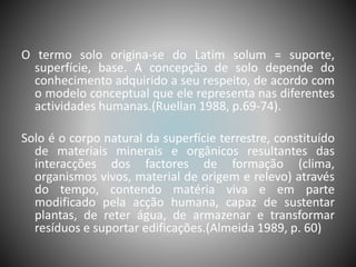 O termo solo origina-se do Latim solum = suporte,
superfície, base. A concepção de solo depende do
conhecimento adquirido a seu respeito, de acordo com
o modelo conceptual que ele representa nas diferentes
actividades humanas.(Ruellan 1988, p.69-74).
Solo é o corpo natural da superfície terrestre, constituído
de materiais minerais e orgânicos resultantes das
interacções dos factores de formação (clima,
organismos vivos, material de origem e relevo) através
do tempo, contendo matéria viva e em parte
modificado pela acção humana, capaz de sustentar
plantas, de reter água, de armazenar e transformar
resíduos e suportar edificações.(Almeida 1989, p. 60)
 