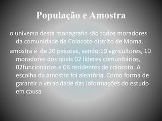 População e Amostra
o universo desta monografia são todos moradores
da comunidade de Colocoto distrito de Moma.
amostra é de 20 pessoas, sendo:10 agricultores, 10
moradores dos quais 02 líderes comunitários,
02funcionários e 06 residentes de colocoto. A
escolha da amostra foi aleatória. Como forma de
garantir a veracidade das informações do estudo
em causa
 