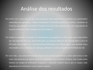 Análise dos resultados
De acordo com o tema sugerido para esta monografia foram analisados os resultados dos questionários
submetidos aos agricultores, Líderes comunitários, funcionários públicos do SDAE e residentes de
Colocoto, que perfazem um total de 20 pessoas das quais cabe esclarecer que estes responderam de
maneira voluntária, sendo escolhidos de forma aleatória.
Em relação as perguntas, efectuadas aos entrevistados, me proponho em afirmar que estes foram felizes
nas suas respostas visto que, duma forma geral, as respostas dadas por eles correspondem a cerca de
80%estão relacionadas com o que preconizam bibliográfica dos demais autores que abordam temas
relacionados com as estratégias de educação ambiental no maneio integrado de fertilidade do solo.
Por outro lado, o que pude efectivamente observar por parte dos agricultores, a maior parte destes se não
todos, têm habitações de aspecto razoável, comunicam-se por telefones celulares, mais Gastão muito
dinheiro na compra de fertilizantes inorgânicos e pesticidas também nota-se que os campos estão
dependentes de fertilizantes a pouca matéria orgânica
• .
•
 