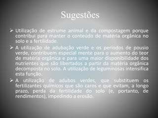 Sugestões
 Utilização de estrume animal e da compostagem porque
contribui para manter o conteúdo de matéria orgânica no
solo e a fertilidade.
 A utilização de adubação verde e os períodos de pousio
verde, contribuem especial mente para o aumento do teor
de matéria orgânica e para uma maior disponibilidade dos
nutrientes que são libertados a partir da matéria orgânica
decomposta no solo. A utilização de leguminosas intensifica
esta função.
 A utilização de adubos verdes, que substituem os
fertilizantes químicos que são caros e que evitam, a longo
prazo, perda da fertilidade do solo (e, portanto, de
rendimentos), impedindo a erosão.
 