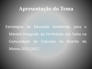 Apresentação do Tema
Estratégias de Educação Ambiental, para o
Maneio Integrado da Fertilidade dos Solos na
Comunidade de Colocoto no Distrito de
Moma-2015-2017.
 