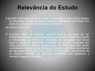 Relevância do Estudo
A grande motivação que leva o autor a investigar o tema deEstratégias
de Educação Ambiental, para o maneio integrado da fertilidade dos
solos na comunidade de Colocoto no Distrito
de Moma-2015-2017.
A primeira razão de carácter pessoal deve-se ao facto de ter
trabalhado na área, especificamente na educação ambiental usando
a metodologia de Escola na machamba do camponês que visava
fazer a educação ambiental orientada ao maneio integrado dos
solos durante os últimos quatro anos nas Ilhas Segundas tendo
constatado a mudança de atitudes e praticas agrícolas, resultantes
da educação ambiental, bem como a necessidade permanente de
se adoptar métodos de educação ambiental que garantem o
maneio integrado dos solos.
 