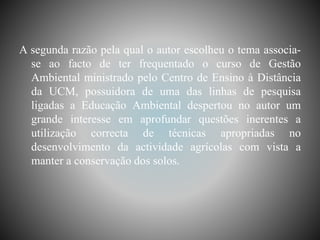 A segunda razão pela qual o autor escolheu o tema associa-
se ao facto de ter frequentado o curso de Gestão
Ambiental ministrado pelo Centro de Ensino à Distância
da UCM, possuidora de uma das linhas de pesquisa
ligadas a Educação Ambiental despertou no autor um
grande interesse em aprofundar questões inerentes a
utilização correcta de técnicas apropriadas no
desenvolvimento da actividade agrícolas com vista a
manter a conservação dos solos.
 